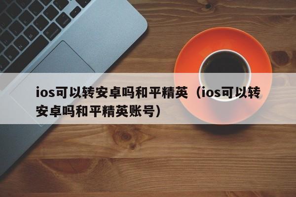 ios可以转安卓吗和平精英（ios可以转安卓吗和平精英账号）