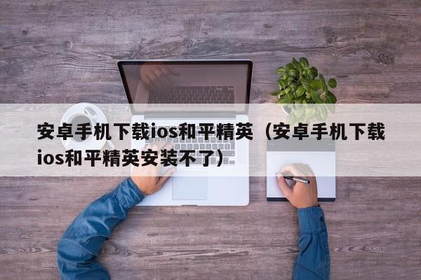 安卓手机下载ios和平精英（安卓手机下载ios和平精英安装不了）