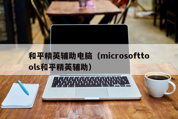 和平精英辅助电脑（microsofttools和平精英辅助）