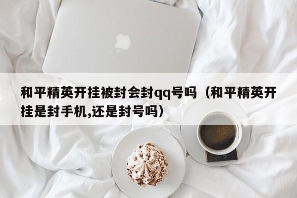 和平精英开挂被封会封qq号吗（和平精英开挂是封手机,还是封号吗）