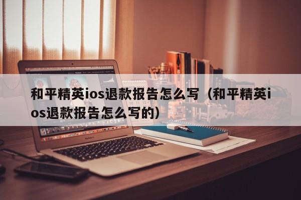 和平精英ios退款报告怎么写（和平精英ios退款报告怎么写的）  第1张